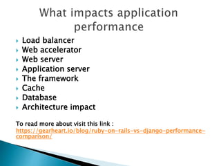  Load balancer
 Web accelerator
 Web server
 Application server
 The framework
 Cache
 Database
 Architecture impact
To read more about visit this link :
https://gearheart.io/blog/ruby-on-rails-vs-django-performance-
comparison/
 