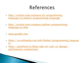 http://vschart.com/compare/tcl-programming-
language/vs/python-programming-language
 http://vschart.com/compare/python-programming-
language/vs/php
 www.google.com
 https://en.wikipedia.org/wiki/Python_(programming_languag
e)
 https://gearheart.io/blog/ruby-on-rails-vs-django-
performance-comparison/
 