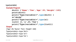 type(variable)
Example Program
dict1= {'Name':'Tom','Age':20,'Height':160}
print(dict1)
print("Type(variable)=",type(dict1) )
s="abcde"
print("Type(variable)=",type(s))
list1= [1,'a',23,'Tom’]
print("Type(variable)=",type(list1))
Output
{'Age': 20, 'Name': 'Tom', 'Height': 160}
Type(variable)= <type ‘dict'>
Type(variable)= <type 'str'>
Type(variable)= <type 'list' >
16-11-2021 meghav@kannuruniv.ac.in 11
 