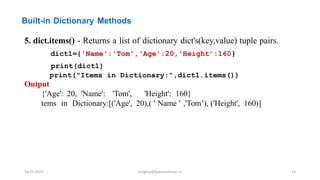 Built-in Dictionary Methods
5. dict.items() - Returns a list of dictionary dict's(key,value) tuple pairs.
dict1={'Name':'Tom','Age':20,'Height’:160}
print(dict1)
print("Items in Dictionary:",dict1.items())
Output
{'Age': 20, 'Name': 'Tom', 'Height': 160}
tems in Dictionary:[('Age', 20),( ' Name ' ,'Tom’), ('Height', 160)]
16-11-2021 meghav@kannuruniv.ac.in 14
 