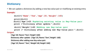 Dictionary
• We can update a dictionary by adding a new key-value pair or modifying an existing entry
Example:
dict1={‘Name’:’Tom’,’Age’:20,’Height’:160}
print(dict1)
dictl[‘Age’]=25 #updating existing value in Key-Value pair
print ("Dictionary after update:",dictl)
dictl['Weight’]=60 #Adding new Key-value pair
print (" Dictionary after adding new Key-value pair:",dictl)
Output
{'Age':20,'Name':'Tom','Height':160}
Dictionary after update: {'Age’:25,'Name':'Tom','Height': 160)
Dictionary after adding new Key-value pair:
{'Age’:25,'Name':'Tom',' Weight':60,'Height':160}
16-11-2021 meghav@kannuruniv.ac.in 5
 