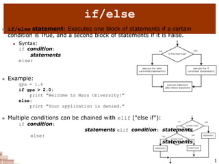 2
if/else
 if/else statement: Executes one block of statements if a certain
condition is True, and a second block of statements if it is False.
 Syntax:
if condition:
statements
else:
statements
 Example:
gpa = 1.4
if gpa > 2.0:
print "Welcome to Mars University!"
else:
print "Your application is denied."
 Multiple conditions can be chained with elif ("else if"):
if condition:
statements elif condition: statements
else:
statements
1
 