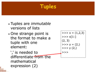 Tuples
 Tuples are immutable
versions of lists
 One strange point is
the format to make a
tuple with one
element:
‘,’ is needed to
differentiate from the
mathematical
expression (2)
>>> x = (1,2,3)
>>> x[1:]
(2, 3)
>>> y = (2,)
>>> y (2,)
>>>
 