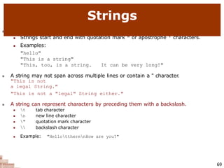  string: A sequence of text characters in a program.
 Strings start and end with quotation mark " or apostrophe ' characters.
 Examples:
"hello"
"This is a string"
"This, too, is a string. It can be very long!"
 A string may not span across multiple lines or contain a " character.
"This is not
a legal String."
"This is not a "legal" String either."
 A string can represent characters by preceding them with a backslash.
69
 t
 n
 "
 
tab character
new line character
quotation mark character
backslash character
 Example: "HellottherenHow are you?"
Strings
 