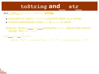 toString and str
def str (self): return string
 equivalent to Java's toString (converts object to a string)
 invoked automatically when str or print is called
Exercise: Write a str method for Point objects that returns
strings like"(3, -14)"
def str (self):
return "(" + str(self.x) + ", " + str(self.y) + ")"
 
