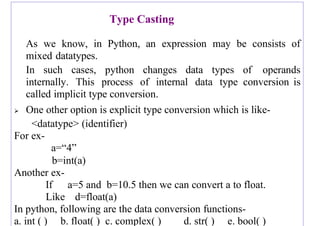 Type Casting
As we know, in Python, an expression may be consists of
mixed datatypes.
In such cases, python changes data types of operands
internally. This process of internal data type conversion is
called implicit type conversion.
➢ One other option is explicit type conversion which is like-
<datatype> (identifier)
For ex-
a=“4”
b=int(a)
Another ex-
If a=5 and b=10.5 then we can convert a to float.
Like d=float(a)
In python, following are the data conversion functions-
a. int ( ) b. float( ) c. complex( ) d. str( ) e. bool( )
 