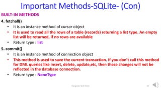 Important Methods-SQLite- (Con)
BUILT-IN METHODS
4. fetchall()
• It is an instance method of cursor object
• It is used to read all the rows of a table (records) returning a list type. An empty
list will be returned, if no rows are available
• Return type : list
5. commit()
• It is an instance method of connection object
• This method is used to save the current transaction. If you don’t call this method
for DML queries like insert, delete, update,etc, then these changes will not be
reflected in the database connection.
• Return type : NoneType
Elangovan Tech Notes 10
 