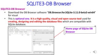 SQLITE3-DB Browser
SQLITE3-DB Browser
• Download the DB Browser software “DB.Browser.for.SQLite-3.11.0-beta3-win64”
for visual
• This is optional one. It is a high quality, visual and open source tool used for
creating, designing and editing the database files which are compatible with
SQLite database.
Home page of SQLite DB
Browser
Elangovan Tech Notes 3
 