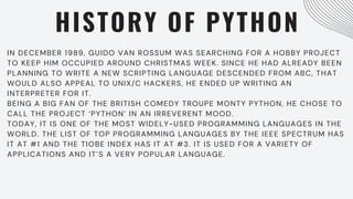 HISTORY OF PYTHON
IN DECEMBER 1989, GUIDO VAN ROSSUM WAS SEARCHING FOR A HOBBY PROJECT
TO KEEP HIM OCCUPIED AROUND CHRISTMAS WEEK. SINCE HE HAD ALREADY BEEN
PLANNING TO WRITE A NEW SCRIPTING LANGUAGE DESCENDED FROM ABC, THAT
WOULD ALSO APPEAL TO UNIX/C HACKERS, HE ENDED UP WRITING AN
INTERPRETER FOR IT.
BEING A BIG FAN OF THE BRITISH COMEDY TROUPE MONTY PYTHON, HE CHOSE TO
CALL THE PROJECT ‘PYTHON’ IN AN IRREVERENT MOOD.
TODAY, IT IS ONE OF THE MOST WIDELY-USED PROGRAMMING LANGUAGES IN THE
WORLD. THE LIST OF TOP PROGRAMMING LANGUAGES BY THE IEEE SPECTRUM HAS
IT AT #1 AND THE TIOBE INDEX HAS IT AT #3. IT IS USED FOR A VARIETY OF
APPLICATIONS AND IT’S A VERY POPULAR LANGUAGE.
 