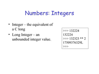 Numbers: Integers
• Integer – the equivalent of
a C long
• Long Integer – an
unbounded integer value.
>>> 132224
132224
>>> 132323 ** 2
17509376329L
>>>
 