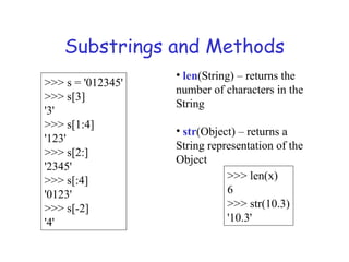 Substrings and Methods
>>> s = '012345'
>>> s[3]
'3'
>>> s[1:4]
'123'
>>> s[2:]
'2345'
>>> s[:4]
'0123'
>>> s[-2]
'4'
• len(String) – returns the
number of characters in the
String
• str(Object) – returns a
String representation of the
Object
>>> len(x)
6
>>> str(10.3)
'10.3'
 