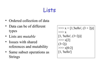 Lists
• Ordered collection of data
• Data can be of different
types
• Lists are mutable
• Issues with shared
references and mutability
• Same subset operations as
Strings
>>> x = [1,'hello', (3 + 2j)]
>>> x
[1, 'hello', (3+2j)]
>>> x[2]
(3+2j)
>>> x[0:2]
[1, 'hello']
 