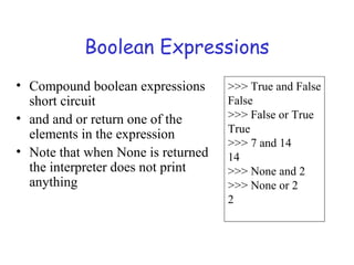 Boolean Expressions
• Compound boolean expressions
short circuit
• and and or return one of the
elements in the expression
• Note that when None is returned
the interpreter does not print
anything
>>> True and False
False
>>> False or True
True
>>> 7 and 14
14
>>> None and 2
>>> None or 2
2
 