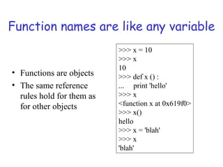 Function names are like any variable
• Functions are objects
• The same reference
rules hold for them as
for other objects
>>> x = 10
>>> x
10
>>> def x () :
... print 'hello'
>>> x
<function x at 0x619f0>
>>> x()
hello
>>> x = 'blah'
>>> x
'blah'
 