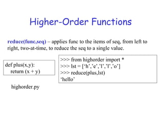 Higher-Order Functions
reduce(func,seq) – applies func to the items of seq, from left to
right, two-at-time, to reduce the seq to a single value.
def plus(x,y):
return (x + y)
>>> from highorder import *
>>> lst = [‘h’,’e’,’l’,’l’,’o’]
>>> reduce(plus,lst)
‘hello’
highorder.py
 
