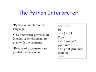 The Python Interpreter
•Python is an interpreted
language
•The interpreter provides an
interactive environment to
play with the language
•Results of expressions are
printed on the screen
>>> 3 + 7
10
>>> 3 < 15
True
>>> 'print me'
'print me'
>>> print 'print me'
print me
>>>
 