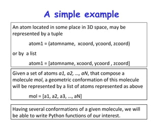 A simple example
An atom located in some place in 3D space, may be
represented by a tuple
atom1 = (atomname, xcoord, ycoord, zcoord)
or by a list
atom1 = [atomname, xcoord, ycoord , zcoord]
Given a set of atoms a1, a2, …, aN, that compose a
molecule mol, a geometric conformation of this molecule
will be represented by a list of atoms represented as above
mol = [a1, a2, a3, …, aN]
Having several conformations of a given molecule, we will
be able to write Python functions of our interest.
 