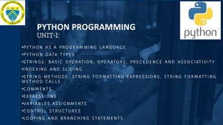 •PYTHO N AS A PRO G RAM MI NG LANG UAG E
•PYTHO N DATA TYPE S
•STR IN GS: BASI C O PER ATIO N, O PER ATOR S, PR ECEDE NCE AND ASSO CIATI VI TY
•I NDE XI NG AND SL ICI N G
•STR IN G ME THO DS, STRI N G FO R MATTI NG EXPR ESSI O NS, STR I NG F OR MATTI NG
M ETHO D CAL LS
•CO MM ENTS
•EXPR ESSI O NS
•VAR IAB LE S,ASSI G NM ENTS
•CO NTRO L STRU CTUR ES
•LO OPI NG AND BR ANCHI N G STATEME NTS
PYTHON PROGRAMMING
UNIT-I:
 