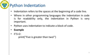 Python Indentation
• Indentation refers to the spaces at the beginning of a code line.
• Where in other programming languages the indentation in code
is for readability only, the indentation in Python is very
important.
• Python uses indentation to indicate a block of code.
• Example
• if 5>2:
print("Five is greater than two!")
12
 