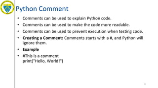 Python Comment
• Comments can be used to explain Python code.
• Comments can be used to make the code more readable.
• Comments can be used to prevent execution when testing code.
• Creating a Comment: Comments starts with a #, and Python will
ignore them.
• Example
• #This is a comment
print("Hello, World!")
13
 