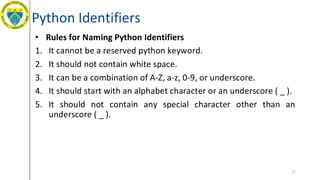 Python Identifiers
• Rules for Naming Python Identifiers
1. It cannot be a reserved python keyword.
2. It should not contain white space.
3. It can be a combination of A-Z, a-z, 0-9, or underscore.
4. It should start with an alphabet character or an underscore ( _ ).
5. It should not contain any special character other than an
underscore ( _ ).
17
 