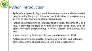 Python Introduction
• Python is a dynamic, high level, free open source and interpreted
programming language. It supports object-oriented programming
as well as procedural oriented programming.
• Python is a programming language that includes features of C and
Java. It provides the style of writing an elegant code like C, and for
object-oriented programming, it offers classes and objects like
Java.
• It was created by Guido van Rossum, and released in 1991.
• Python is commonly used for developing websites and software,
game development, data analysis, and data visualization.
2
 