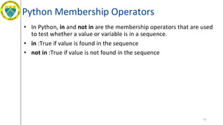 Python Membership Operators
• In Python, in and not in are the membership operators that are used
to test whether a value or variable is in a sequence.
• in :True if value is found in the sequence
• not in :True if value is not found in the sequence
26
 
