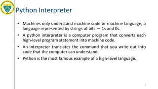 Python Interpreter
• Machines only understand machine code or machine language, a
language represented by strings of bits — 1s and 0s.
• A python interpreter is a computer program that converts each
high-level program statement into machine code.
• An interpreter translates the command that you write out into
code that the computer can understand.
• Python is the most famous example of a high-level language.
3
 