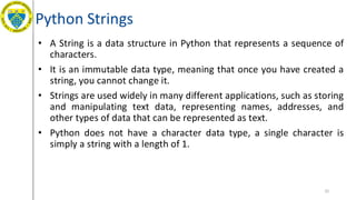Python Strings
• A String is a data structure in Python that represents a sequence of
characters.
• It is an immutable data type, meaning that once you have created a
string, you cannot change it.
• Strings are used widely in many different applications, such as storing
and manipulating text data, representing names, addresses, and
other types of data that can be represented as text.
• Python does not have a character data type, a single character is
simply a string with a length of 1.
32
 