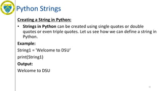 Python Strings
Creating a String in Python:
• Strings in Python can be created using single quotes or double
quotes or even triple quotes. Let us see how we can define a string in
Python.
Example:
String1 = 'Welcome to DSU‘
print(String1)
Output:
Welcome to DSU
33
 