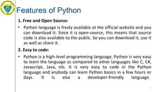 Features of Python
1. Free and Open Source:
• Python language is freely available at the official website and you
can download it. Since it is open-source, this means that source
code is also available to the public. So you can download it, use it
as well as share it.
2. Easy to code:
• Python is a high-level programming language. Python is very easy
to learn the language as compared to other languages like C, C#,
Javascript, Java, etc. It is very easy to code in the Python
language and anybody can learn Python basics in a few hours or
days. It is also a developer-friendly language.
4
 