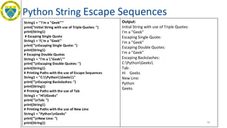Python String Escape Sequences
48
String1 = '''I'm a "Geek"'''
print("Initial String with use of Triple Quotes: ")
print(String1)
# Escaping Single Quote
String1 = 'I'm a "Geek"'
print("nEscaping Single Quote: ")
print(String1)
# Escaping Double Quotes
String1 = "I'm a "Geek""
print("nEscaping Double Quotes: ")
print(String1)
# Printing Paths with the use of Escape Sequences
String1 = "C:PythonGeeks"
print("nEscaping Backslashes: ")
print(String1)
# Printing Paths with the use of Tab
String1 = "HitGeeks"
print("nTab: ")
print(String1)
# Printing Paths with the use of New Line
String1 = "PythonnGeeks"
print("nNew Line: ")
print(String1)
Output:
Initial String with use of Triple Quotes:
I'm a "Geek"
Escaping Single Quote:
I'm a "Geek"
Escaping Double Quotes:
I'm a "Geek"
Escaping Backslashes:
C:PythonGeeks
Tab:
Hi Geeks
New Line:
Python
Geeks
 