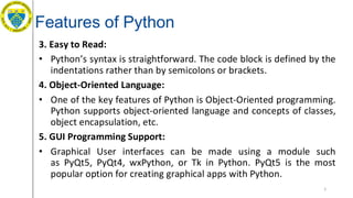 Features of Python
3. Easy to Read:
• Python’s syntax is straightforward. The code block is defined by the
indentations rather than by semicolons or brackets.
4. Object-Oriented Language:
• One of the key features of Python is Object-Oriented programming.
Python supports object-oriented language and concepts of classes,
object encapsulation, etc.
5. GUI Programming Support:
• Graphical User interfaces can be made using a module such
as PyQt5, PyQt4, wxPython, or Tk in Python. PyQt5 is the most
popular option for creating graphical apps with Python.
5
 