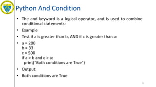 Python And Condition
• The and keyword is a logical operator, and is used to combine
conditional statements:
• Example
• Test if a is greater than b, AND if c is greater than a:
• a = 200
b = 33
c = 500
if a > b and c > a:
print("Both conditions are True")
• Output:
• Both conditions are True
53
 