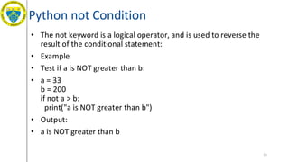 Python not Condition
• The not keyword is a logical operator, and is used to reverse the
result of the conditional statement:
• Example
• Test if a is NOT greater than b:
• a = 33
b = 200
if not a > b:
print("a is NOT greater than b")
• Output:
• a is NOT greater than b
55
 