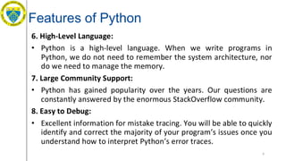 Features of Python
6. High-Level Language:
• Python is a high-level language. When we write programs in
Python, we do not need to remember the system architecture, nor
do we need to manage the memory.
7. Large Community Support:
• Python has gained popularity over the years. Our questions are
constantly answered by the enormous StackOverflow community.
8. Easy to Debug:
• Excellent information for mistake tracing. You will be able to quickly
identify and correct the majority of your program’s issues once you
understand how to interpret Python’s error traces.
6
 