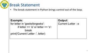Break Statement
• The break statement in Python brings control out of the loop.
65
Example:
for letter in 'geeksforgeeks':
if letter == 'e' or letter == 's':
break
print('Current Letter :', letter)
Output:
Current Letter : e
 