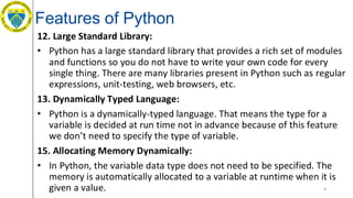 Features of Python
12. Large Standard Library:
• Python has a large standard library that provides a rich set of modules
and functions so you do not have to write your own code for every
single thing. There are many libraries present in Python such as regular
expressions, unit-testing, web browsers, etc.
13. Dynamically Typed Language:
• Python is a dynamically-typed language. That means the type for a
variable is decided at run time not in advance because of this feature
we don’t need to specify the type of variable.
15. Allocating Memory Dynamically:
• In Python, the variable data type does not need to be specified. The
memory is automatically allocated to a variable at runtime when it is
given a value. 8
 