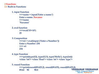 2 Functions
2.1 Built-in Functions
1. input Function
>>>name = input(‘Enter a name:’)
Enter a name: Navanee
>>>name
‘Navanee’
2. eval function
>>>eval(’15+10’)
25
3. Composition
>>>n1 = eval(input (‘Enter a Number:’))
Enter a Number: 234
>>> n1
234
4. type Function
>>>print(type(12), type(12.5), type(‘Hello’), type(int))
<class ‘int’> <class ‘float’> <class ‘str’> <class ‘type’>
5. round Function
>>>print(round(89.625,2), round(89.635), round(89.635,0)
89.62 90 90.0 VEERANAN VEERANAN
I M.Sc. Computer Science
Roll No. P22PCS123
 