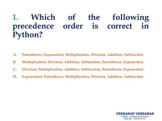 VEERANAN VEERANAN
I M.Sc. Computer Science
Roll No. P22PCS123
1. Which of the following
precedence order is correct in
Python?
A. Parentheses, Exponential, Multiplication, Division, Addition, Subtraction
B. Multiplication, Division, Addition, Subtraction, Parentheses, Exponential
C. Division, Multiplication, Addition, Subtraction, Parentheses, Exponential
D. Exponential, Parentheses, Multiplication, Division, Addition, Subtraction
 