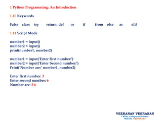 1 Python Programming: An Introduction
1.10 Keywords
False class try return def or if from else as elif
1.11 Script Mode
number1 = input()
number2 = input()
print(number1, number2)
number1 = input(‘Enter first number:’)
number2 = input(‘Enter Second number:’)
Print(‘Number are:’ number1, number2)
Enter first number: 3
Enter second number: 6
Number are: 3 6
VEERANAN VEERANAN
I M.Sc. Computer Science
Roll No. P22PCS123
 