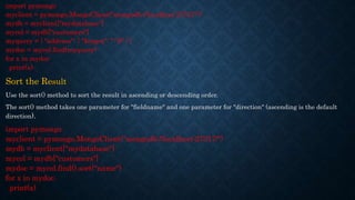 import pymongo
myclient = pymongo.MongoClient("mongodb://localhost:27017/")
mydb = myclient["mydatabase"]
mycol = mydb["customers"]
myquery = { "address": { "$regex": "^S" } }
mydoc = mycol.find(myquery)
for x in mydoc:
print(x)
Sort the Result
Use the sort() method to sort the result in ascending or descending order.
The sort() method takes one parameter for "fieldname" and one parameter for "direction" (ascending is the default
direction).
import pymongo
myclient = pymongo.MongoClient("mongodb://localhost:27017/")
mydb = myclient["mydatabase"]
mycol = mydb["customers"]
mydoc = mycol.find().sort("name")
for x in mydoc:
print(x)
 