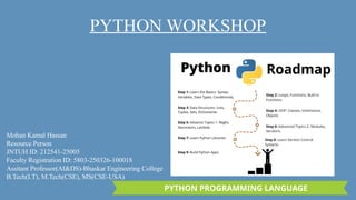 PYTHON PROGRAMMING LANGUAGE
PYTHON WORKSHOP
Mohan Kamal Hassan
Resource Person
JNTUH ID: 212541-25005
Faculty Registration ID: 5803-250326-100018
Assitant Professor(AI&DS)-Bhaskar Engineering College
B.Tech(I.T), M.Tech(CSE), MS(CSE-USA)
 