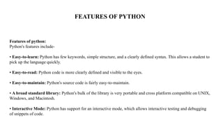 Features of python:
Python's features include-
• Easy-to-learn: Python has few keywords, simple structure, and a clearly defined syntax. This allows a student to
pick up the language quickly.
• Easy-to-read: Python code is more clearly defined and visible to the eyes.
• Easy-to-maintain: Python's source code is fairly easy-to-maintain.
• A broad standard library: Python's bulk of the library is very portable and cross platform compatible on UNIX,
Windows, and Macintosh.
• Interactive Mode: Python has support for an interactive mode, which allows interactive testing and debugging
of snippets of code.
FEATURES OF PYTHON
 