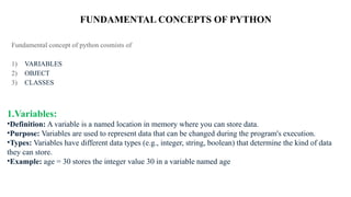 FUNDAMENTAL CONCEPTS OF PYTHON
Fundamental concept of python cosmists of
1) VARIABLES
2) OBJECT
3) CLASSES
1.Variables:
•Definition: A variable is a named location in memory where you can store data.
•Purpose: Variables are used to represent data that can be changed during the program's execution.
•Types: Variables have different data types (e.g., integer, string, boolean) that determine the kind of data
they can store.
•Example: age = 30 stores the integer value 30 in a variable named age
 