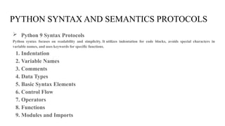 PYTHON SYNTAX AND SEMANTICS PROTOCOLS
 Python 9 Syntax Protocols
Python syntax focuses on readability and simplicity. It utilizes indentation for code blocks, avoids special characters in
variable names, and uses keywords for specific functions.
1. Indentation
2. Variable Names
3. Comments
4. Data Types
5. Basic Syntax Elements
6. Control Flow
7. Operators
8. Functions
9. Modules and Imports
 