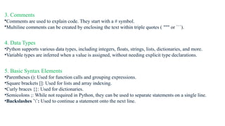 3. Comments
•Comments are used to explain code. They start with a # symbol.
•Multiline comments can be created by enclosing the text within triple quotes ( """ or ```).
4. Data Types
•Python supports various data types, including integers, floats, strings, lists, dictionaries, and more.
•Variable types are inferred when a value is assigned, without needing explicit type declarations.
5. Basic Syntax Elements
•Parentheses (): Used for function calls and grouping expressions.
•Square brackets []: Used for lists and array indexing.
•Curly braces {}: Used for dictionaries.
•Semicolons ;: While not required in Python, they can be used to separate statements on a single line.
•Backslashes ``: Used to continue a statement onto the next line.
 