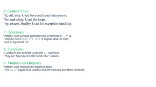 6. Control Flow
•if, elif, else: Used for conditional statements.
•for and while: Used for loops.
•try, except, finally: Used for exception handling.
7. Operators:
•Python uses various operators like arithmetic (+, -, *, /),
• comparison (==, !=, <, >, <=, >=), logical (and, or, not),
•and assignment (=).
8. Functions
•Functions are defined using the def keyword.
•They can have parameters and return values.
9. Modules and Imports
•Python uses modules to organize code.
•The import keyword is used to import modules and their contents.
 