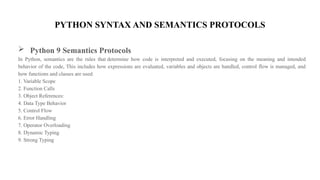 PYTHON SYNTAX AND SEMANTICS PROTOCOLS
 Python 9 Semantics Protocols
In Python, semantics are the rules that determine how code is interpreted and executed, focusing on the meaning and intended
behavior of the code, This includes how expressions are evaluated, variables and objects are handled, control flow is managed, and
how functions and classes are used.
1. Variable Scope
2. Function Calls
3. Object References:
4. Data Type Behavior
5. Control Flow
6. Error Handling
7. Operator Overloading
8. Dynamic Typing
9. Strong Typing
 