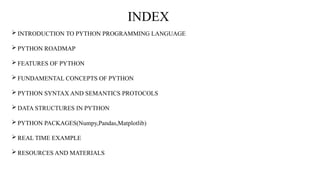  INTRODUCTION TO PYTHON PROGRAMMING LANGUAGE
 PYTHON ROADMAP
 FEATURES OF PYTHON
 FUNDAMENTAL CONCEPTS OF PYTHON
 PYTHON SYNTAX AND SEMANTICS PROTOCOLS
 DATA STRUCTURES IN PYTHON
 PYTHON PACKAGES(Numpy,Pandas,Matplotlib)
 REAL TIME EXAMPLE
 RESOURCES AND MATERIALS
INDEX
 